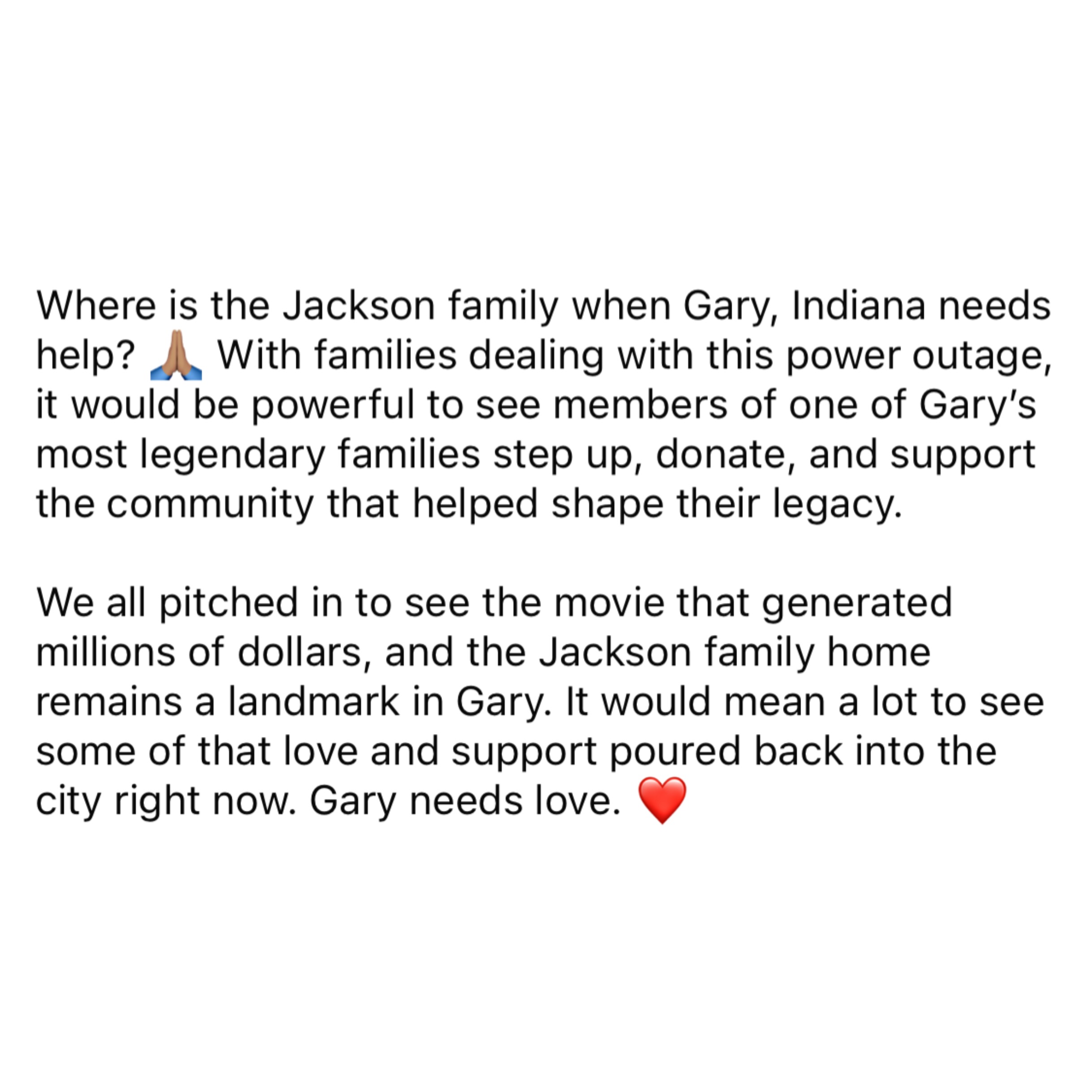 Where is the Jackson family when Gary, Indiana needs help? 🙏🏽 With families dealing with this power outage, it would be powerful to see members of one of Gary’s most legendary families step up, donate, and support the community that helped shape their legacy.
We all pitched in to see the movie that generated millions of dollars, and the Jackson family home remains a landmark in Gary. It would mean a lot to see some of that love and support poured back into the city right now. Gary needs love. ❤️
@parisjackson @jaafarjackson
#garyindiana #poweroutage #thejacksons